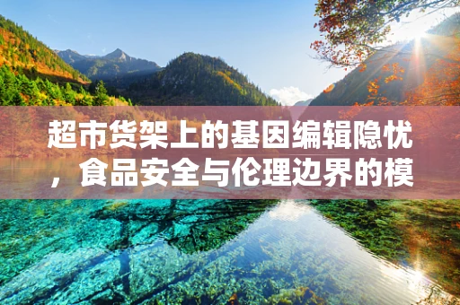 超市货架上的基因编辑隐忧，食品安全与伦理边界的模糊