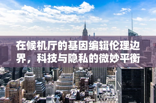 在候机厅的基因编辑伦理边界，科技与隐私的微妙平衡