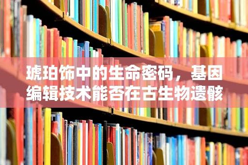 琥珀饰中的生命密码，基因编辑技术能否在古生物遗骸中寻找？