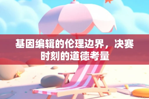 基因编辑的伦理边界，决赛时刻的道德考量