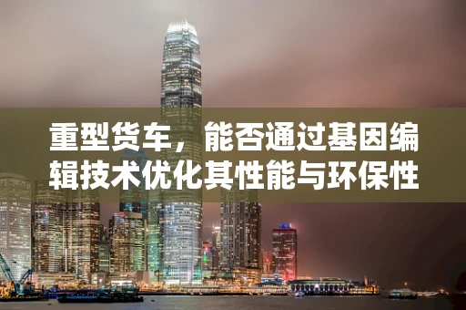 重型货车，能否通过基因编辑技术优化其性能与环保性？