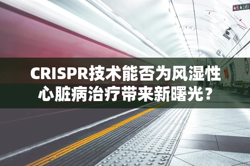 CRISPR技术能否为风湿性心脏病治疗带来新曙光？