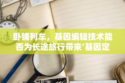 卧铺列车，基因编辑技术能否为长途旅行带来‘基因定制’的舒适体验？