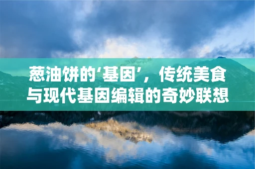 葱油饼的‘基因’，传统美食与现代基因编辑的奇妙联想