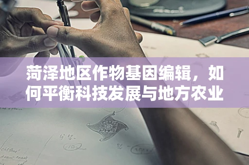 菏泽地区作物基因编辑，如何平衡科技发展与地方农业生态？