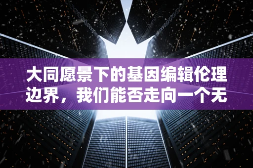 大同愿景下的基因编辑伦理边界，我们能否走向一个无差别的未来？