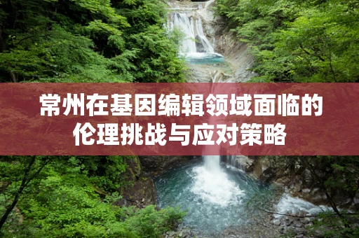 常州在基因编辑领域面临的伦理挑战与应对策略