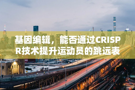 基因编辑，能否通过CRISPR技术提升运动员的跳远表现？