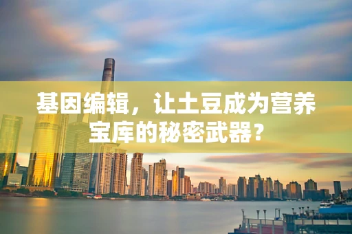基因编辑，让土豆成为营养宝库的秘密武器？
