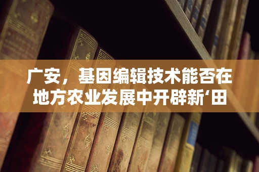 广安，基因编辑技术能否在地方农业发展中开辟新‘田野’？