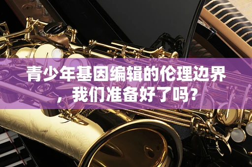 青少年基因编辑的伦理边界，我们准备好了吗？