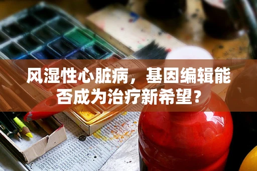 风湿性心脏病，基因编辑能否成为治疗新希望？