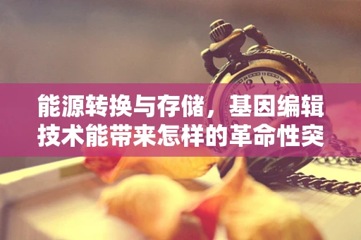 能源转换与存储，基因编辑技术能带来怎样的革命性突破？