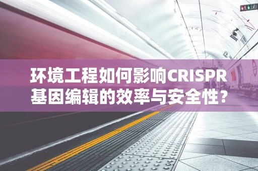 环境工程如何影响CRISPR基因编辑的效率与安全性？