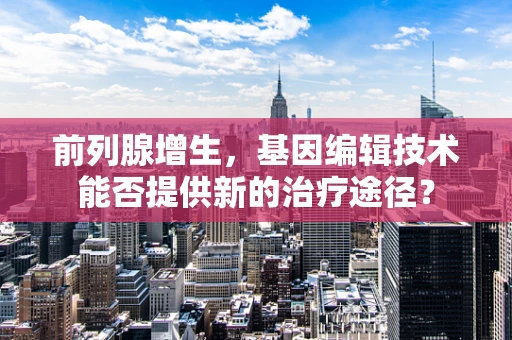 前列腺增生，基因编辑技术能否提供新的治疗途径？