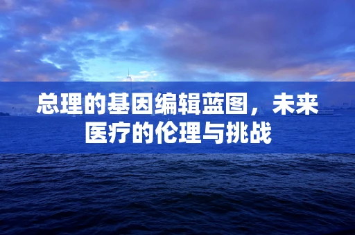 总理的基因编辑蓝图，未来医疗的伦理与挑战