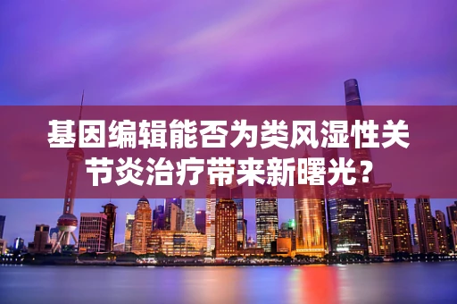 基因编辑能否为类风湿性关节炎治疗带来新曙光？