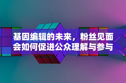基因编辑的未来，粉丝见面会如何促进公众理解与参与？