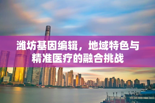 潍坊基因编辑，地域特色与精准医疗的融合挑战