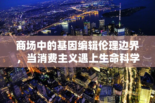 商场中的基因编辑伦理边界，当消费主义遇上生命科学