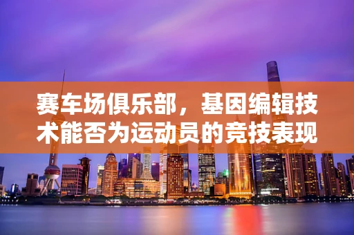 赛车场俱乐部，基因编辑技术能否为运动员的竞技表现带来革命性提升？