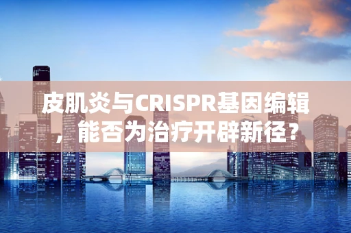 皮肌炎与CRISPR基因编辑，能否为治疗开辟新径？