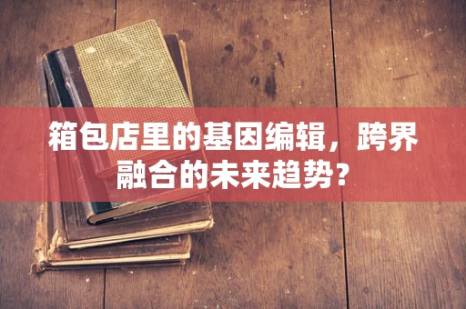 箱包店里的基因编辑，跨界融合的未来趋势？