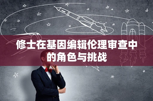 修士在基因编辑伦理审查中的角色与挑战