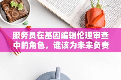服务员在基因编辑伦理审查中的角色，谁该为未来负责？