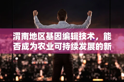 渭南地区基因编辑技术，能否成为农业可持续发展的新希望？