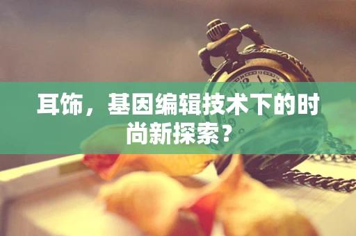 耳饰，基因编辑技术下的时尚新探索？