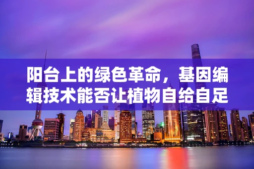 阳台上的绿色革命，基因编辑技术能否让植物自给自足？