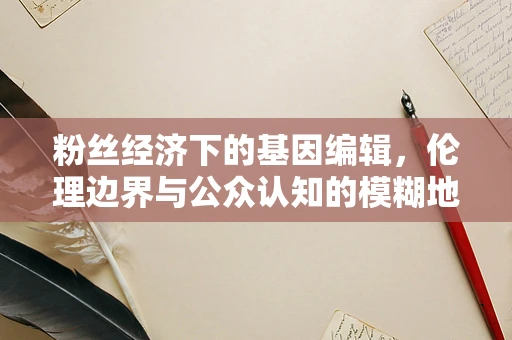 粉丝经济下的基因编辑，伦理边界与公众认知的模糊地带