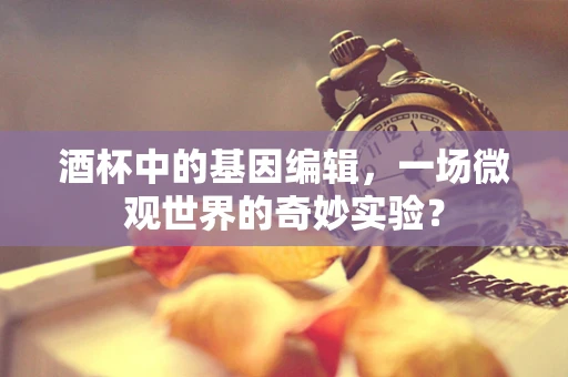 酒杯中的基因编辑，一场微观世界的奇妙实验？