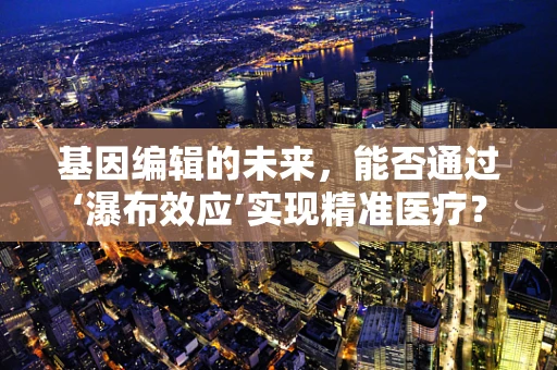 基因编辑的未来，能否通过‘瀑布效应’实现精准医疗？