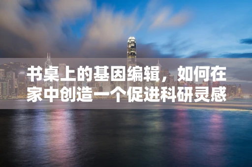 书桌上的基因编辑，如何在家中创造一个促进科研灵感的微环境？