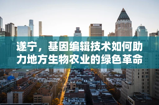 遂宁，基因编辑技术如何助力地方生物农业的绿色革命？