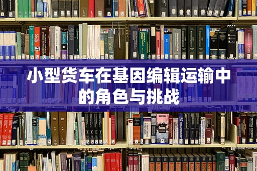 小型货车在基因编辑运输中的角色与挑战