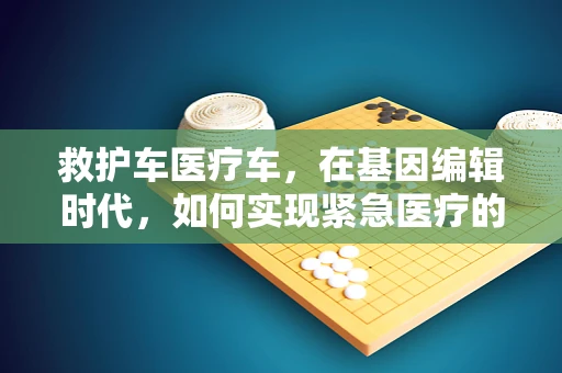救护车医疗车，在基因编辑时代，如何实现紧急医疗的精准施策？
