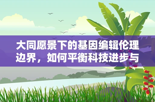 大同愿景下的基因编辑伦理边界，如何平衡科技进步与人类命运共同体？