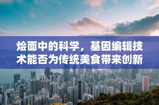 烩面中的科学，基因编辑技术能否为传统美食带来创新？