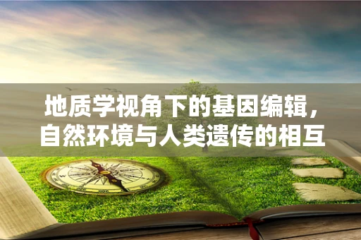 地质学视角下的基因编辑，自然环境与人类遗传的相互作用