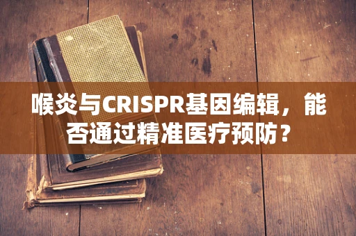 喉炎与CRISPR基因编辑，能否通过精准医疗预防？