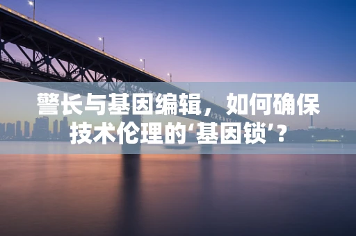 警长与基因编辑，如何确保技术伦理的‘基因锁’？