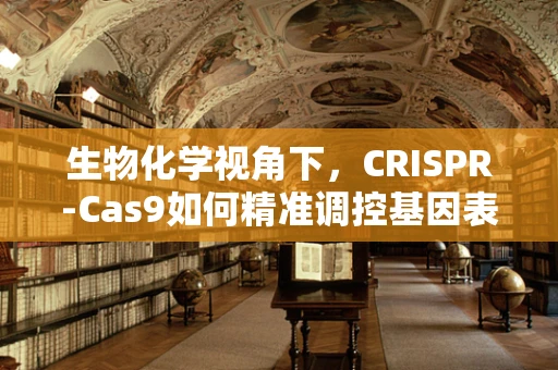 生物化学视角下，CRISPR-Cas9如何精准调控基因表达？