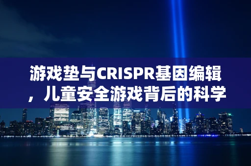 游戏垫与CRISPR基因编辑，儿童安全游戏背后的科学伦理边界？