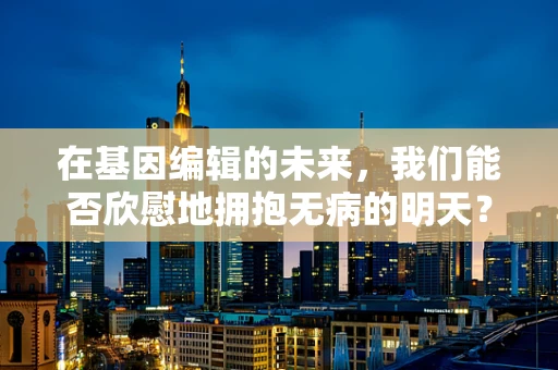 在基因编辑的未来，我们能否欣慰地拥抱无病的明天？