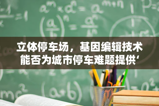 立体停车场，基因编辑技术能否为城市停车难题提供‘基因突变’般的解决方案？