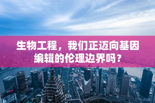 生物工程，我们正迈向基因编辑的伦理边界吗？