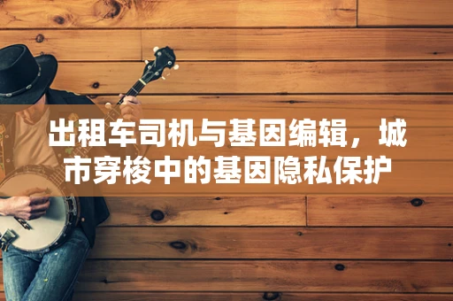 出租车司机与基因编辑，城市穿梭中的基因隐私保护